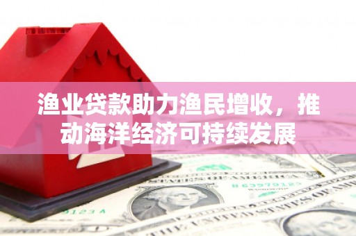 龙城渔业贷款助力渔民增收，推动海洋经济可持续发展