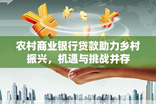 龙城农村商业银行贷款助力乡村振兴，机遇与挑战并存