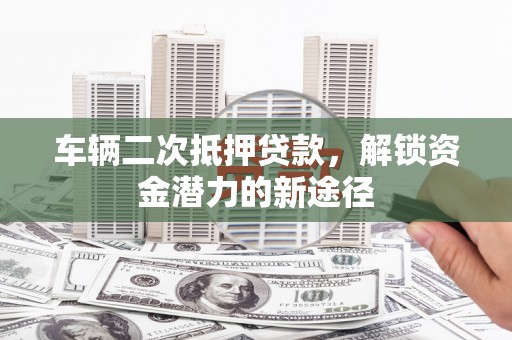 龙城车辆二次抵押贷款，解锁资金潜力的新途径