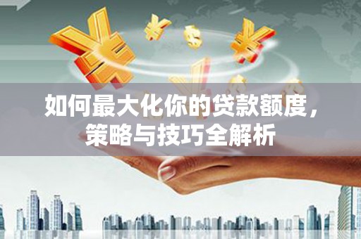 龙城如何最大化你的贷款额度，策略与技巧全解析